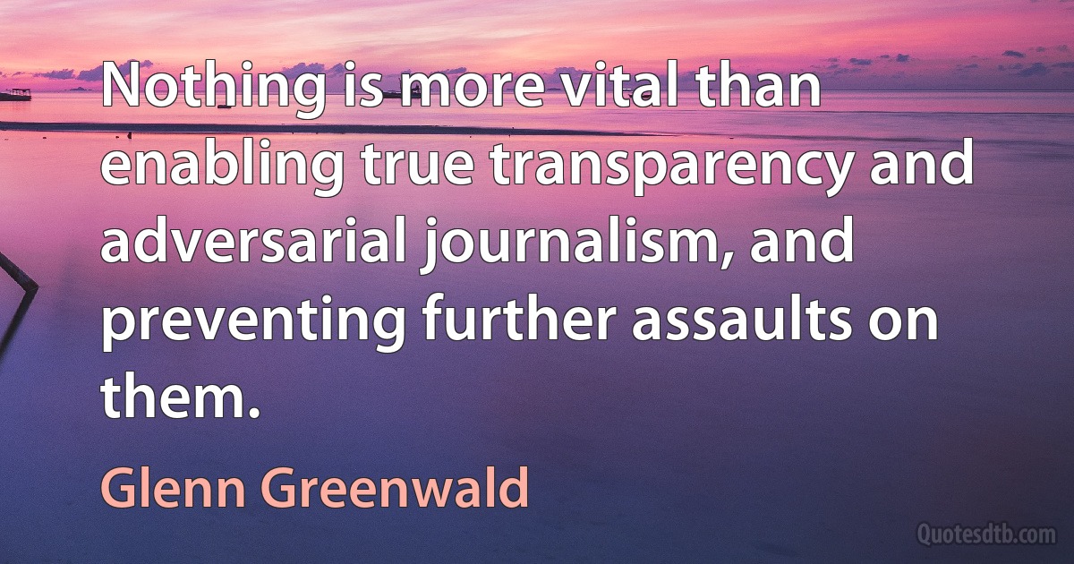 Nothing is more vital than enabling true transparency and adversarial journalism, and preventing further assaults on them. (Glenn Greenwald)