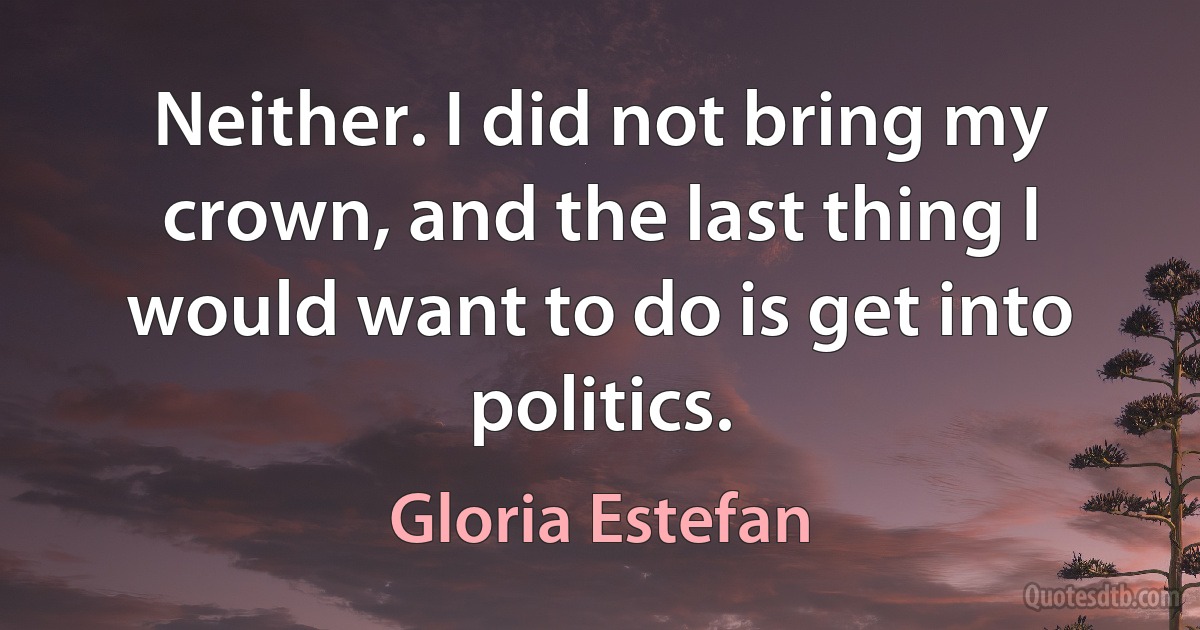 Neither. I did not bring my crown, and the last thing I would want to do is get into politics. (Gloria Estefan)