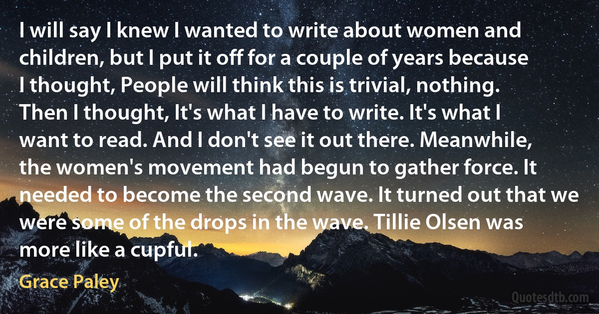 I will say I knew I wanted to write about women and children, but I put it off for a couple of years because I thought, People will think this is trivial, nothing. Then I thought, It's what I have to write. It's what I want to read. And I don't see it out there. Meanwhile, the women's movement had begun to gather force. It needed to become the second wave. It turned out that we were some of the drops in the wave. Tillie Olsen was more like a cupful. (Grace Paley)