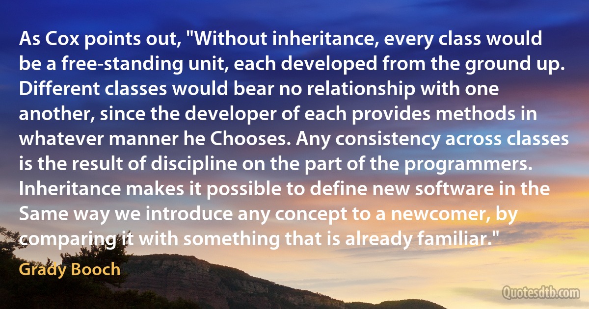 As Cox points out, "Without inheritance, every class would be a free-standing unit, each developed from the ground up. Different classes would bear no relationship with one another, since the developer of each provides methods in whatever manner he Chooses. Any consistency across classes is the result of discipline on the part of the programmers. Inheritance makes it possible to define new software in the Same way we introduce any concept to a newcomer, by comparing it with something that is already familiar." (Grady Booch)