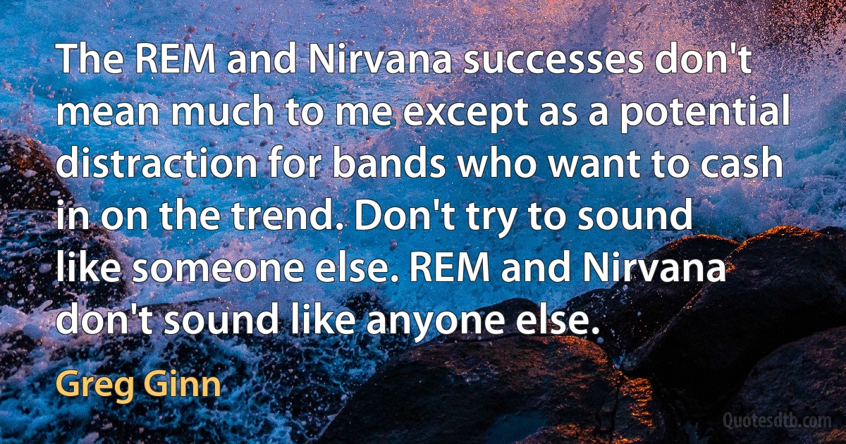 The REM and Nirvana successes don't mean much to me except as a potential distraction for bands who want to cash in on the trend. Don't try to sound like someone else. REM and Nirvana don't sound like anyone else. (Greg Ginn)