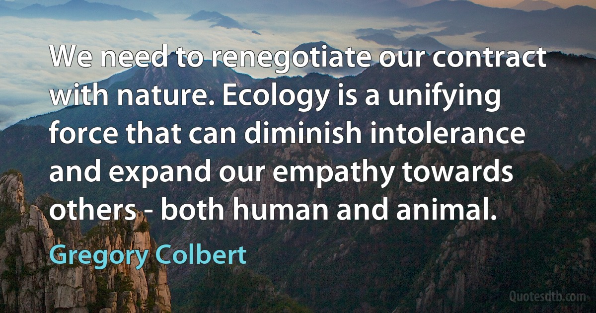 We need to renegotiate our contract with nature. Ecology is a unifying force that can diminish intolerance and expand our empathy towards others - both human and animal. (Gregory Colbert)