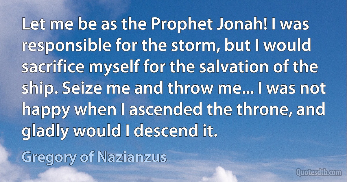 Let me be as the Prophet Jonah! I was responsible for the storm, but I would sacrifice myself for the salvation of the ship. Seize me and throw me... I was not happy when I ascended the throne, and gladly would I descend it. (Gregory of Nazianzus)