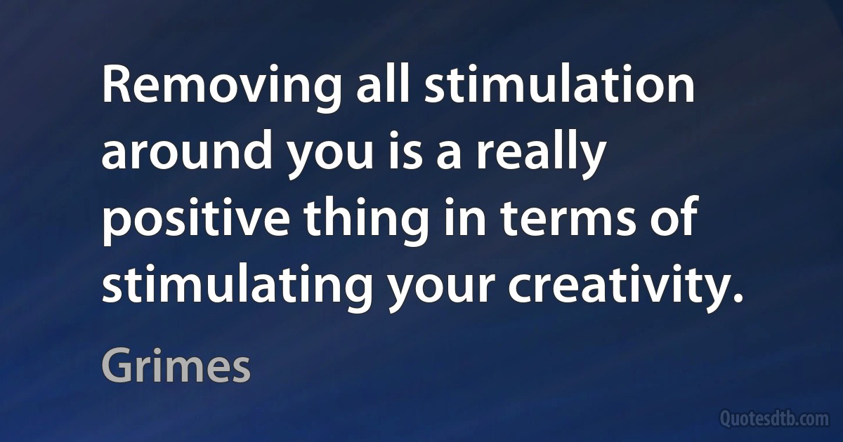 Removing all stimulation around you is a really positive thing in terms of stimulating your creativity. (Grimes)