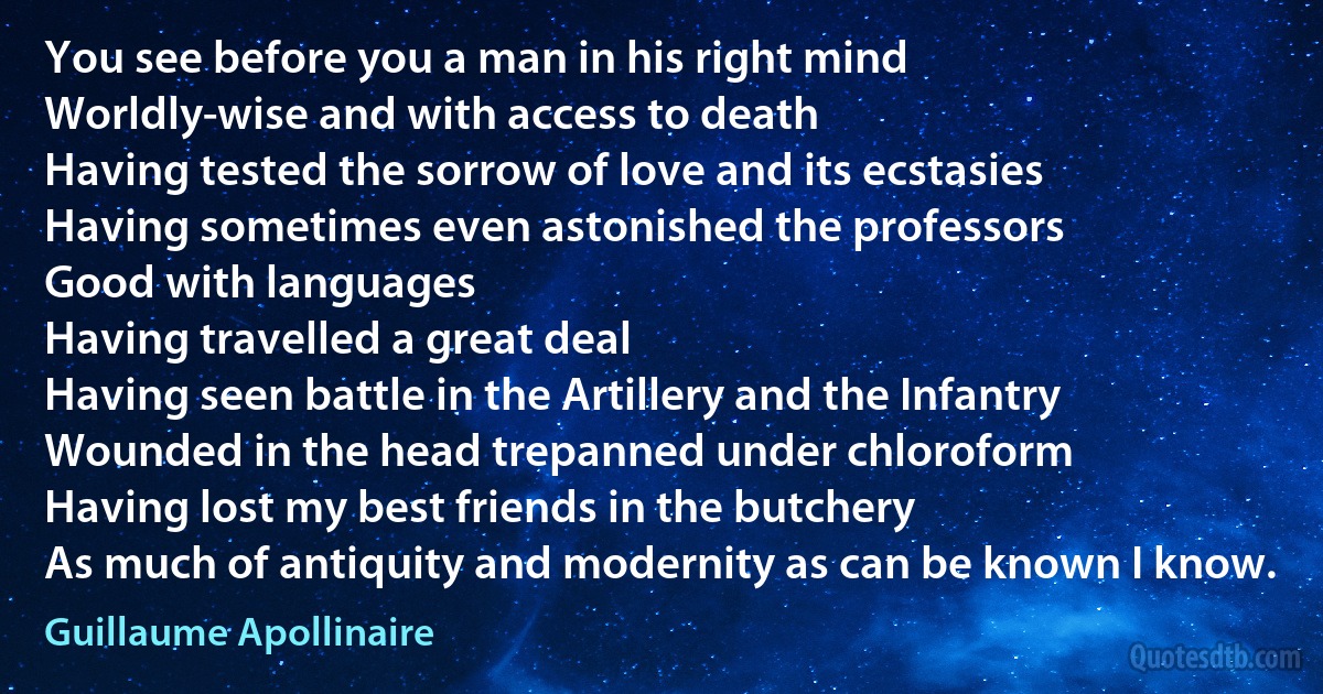 You see before you a man in his right mind
Worldly-wise and with access to death
Having tested the sorrow of love and its ecstasies
Having sometimes even astonished the professors
Good with languages
Having travelled a great deal
Having seen battle in the Artillery and the Infantry
Wounded in the head trepanned under chloroform
Having lost my best friends in the butchery
As much of antiquity and modernity as can be known I know. (Guillaume Apollinaire)