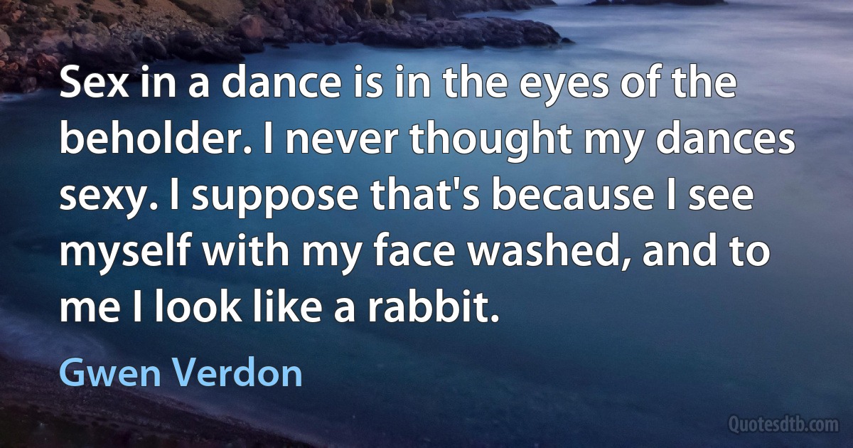 Sex in a dance is in the eyes of the beholder. I never thought my dances sexy. I suppose that's because I see myself with my face washed, and to me I look like a rabbit. (Gwen Verdon)