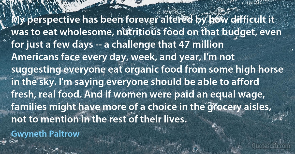 My perspective has been forever altered by how difficult it was to eat wholesome, nutritious food on that budget, even for just a few days -- a challenge that 47 million Americans face every day, week, and year, I'm not suggesting everyone eat organic food from some high horse in the sky. I'm saying everyone should be able to afford fresh, real food. And if women were paid an equal wage, families might have more of a choice in the grocery aisles, not to mention in the rest of their lives. (Gwyneth Paltrow)