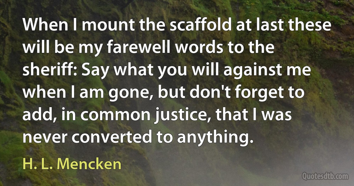 When I mount the scaffold at last these will be my farewell words to the sheriff: Say what you will against me when I am gone, but don't forget to add, in common justice, that I was never converted to anything. (H. L. Mencken)