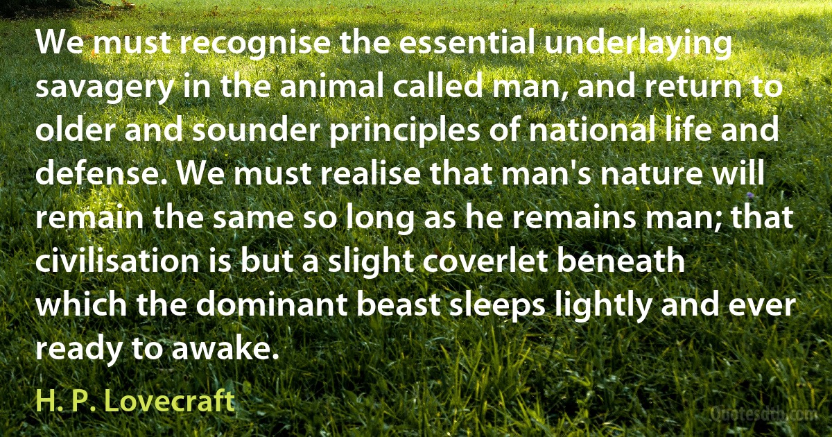 We must recognise the essential underlaying savagery in the animal called man, and return to older and sounder principles of national life and defense. We must realise that man's nature will remain the same so long as he remains man; that civilisation is but a slight coverlet beneath which the dominant beast sleeps lightly and ever ready to awake. (H. P. Lovecraft)