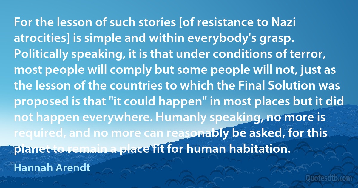 For the lesson of such stories [of resistance to Nazi atrocities] is simple and within everybody's grasp. Politically speaking, it is that under conditions of terror, most people will comply but some people will not, just as the lesson of the countries to which the Final Solution was proposed is that "it could happen" in most places but it did not happen everywhere. Humanly speaking, no more is required, and no more can reasonably be asked, for this planet to remain a place fit for human habitation. (Hannah Arendt)