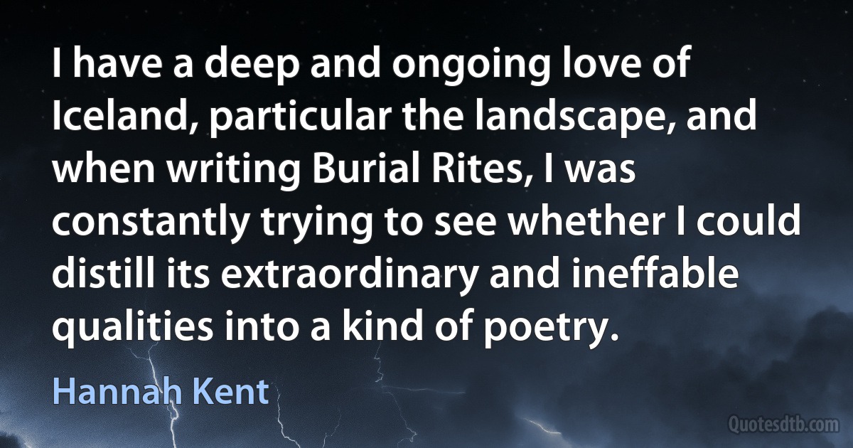 I have a deep and ongoing love of Iceland, particular the landscape, and when writing Burial Rites, I was constantly trying to see whether I could distill its extraordinary and ineffable qualities into a kind of poetry. (Hannah Kent)