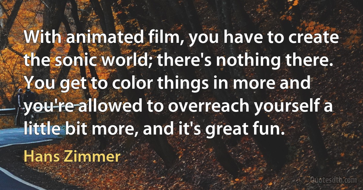 With animated film, you have to create the sonic world; there's nothing there. You get to color things in more and you're allowed to overreach yourself a little bit more, and it's great fun. (Hans Zimmer)