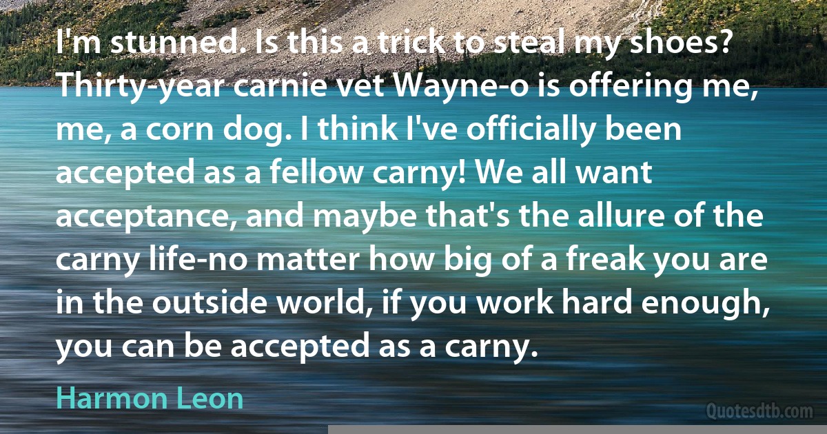 I'm stunned. Is this a trick to steal my shoes? Thirty-year carnie vet Wayne-o is offering me, me, a corn dog. I think I've officially been accepted as a fellow carny! We all want acceptance, and maybe that's the allure of the carny life-no matter how big of a freak you are in the outside world, if you work hard enough, you can be accepted as a carny. (Harmon Leon)