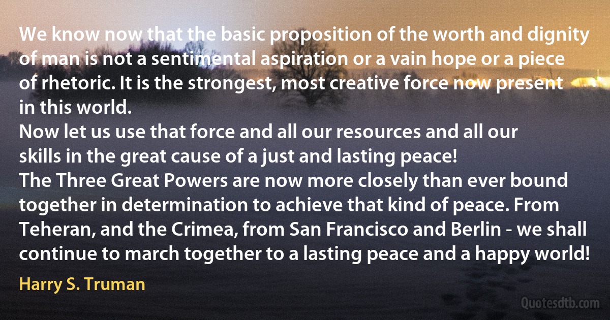 We know now that the basic proposition of the worth and dignity of man is not a sentimental aspiration or a vain hope or a piece of rhetoric. It is the strongest, most creative force now present in this world.
Now let us use that force and all our resources and all our skills in the great cause of a just and lasting peace!
The Three Great Powers are now more closely than ever bound together in determination to achieve that kind of peace. From Teheran, and the Crimea, from San Francisco and Berlin - we shall continue to march together to a lasting peace and a happy world! (Harry S. Truman)