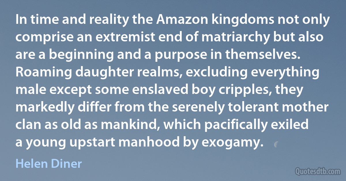 In time and reality the Amazon kingdoms not only comprise an extremist end of matriarchy but also are a beginning and a purpose in themselves. Roaming daughter realms, excluding everything male except some enslaved boy cripples, they markedly differ from the serenely tolerant mother clan as old as mankind, which pacifically exiled a young upstart manhood by exogamy. (Helen Diner)