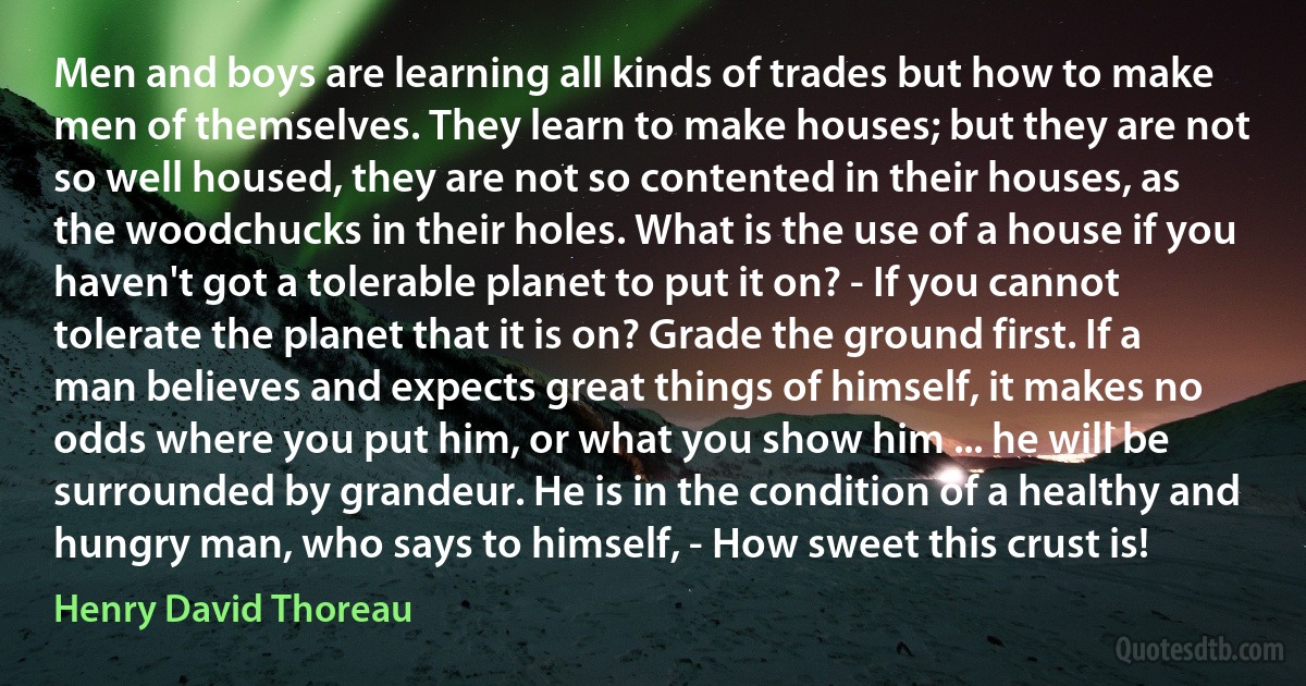 Men and boys are learning all kinds of trades but how to make men of themselves. They learn to make houses; but they are not so well housed, they are not so contented in their houses, as the woodchucks in their holes. What is the use of a house if you haven't got a tolerable planet to put it on? - If you cannot tolerate the planet that it is on? Grade the ground first. If a man believes and expects great things of himself, it makes no odds where you put him, or what you show him ... he will be surrounded by grandeur. He is in the condition of a healthy and hungry man, who says to himself, - How sweet this crust is! (Henry David Thoreau)