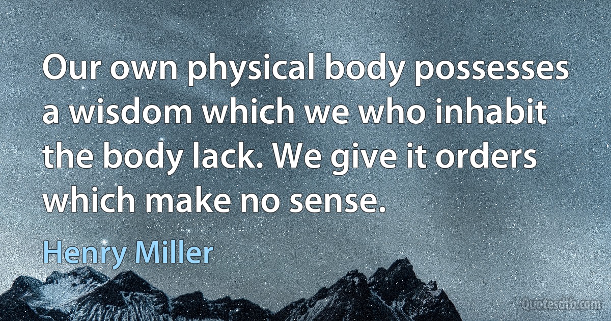 Our own physical body possesses a wisdom which we who inhabit the body lack. We give it orders which make no sense. (Henry Miller)