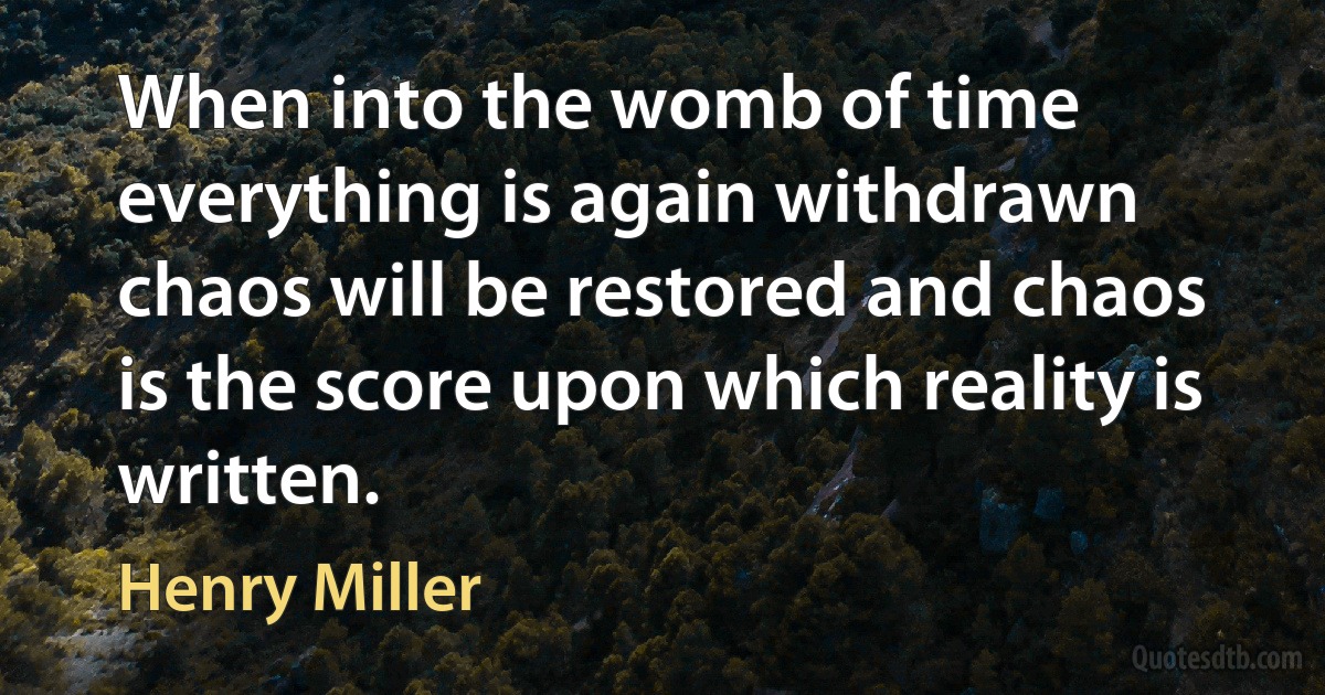 When into the womb of time everything is again withdrawn chaos will be restored and chaos is the score upon which reality is written. (Henry Miller)