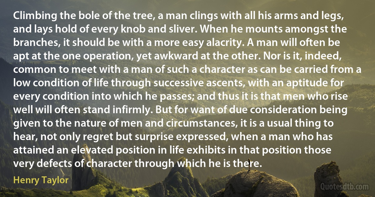 Climbing the bole of the tree, a man clings with all his arms and legs, and lays hold of every knob and sliver. When he mounts amongst the branches, it should be with a more easy alacrity. A man will often be apt at the one operation, yet awkward at the other. Nor is it, indeed, common to meet with a man of such a character as can be carried from a low condition of life through successive ascents, with an aptitude for every condition into which he passes; and thus it is that men who rise well will often stand infirmly. But for want of due consideration being given to the nature of men and circumstances, it is a usual thing to hear, not only regret but surprise expressed, when a man who has attained an elevated position in life exhibits in that position those very defects of character through which he is there. (Henry Taylor)