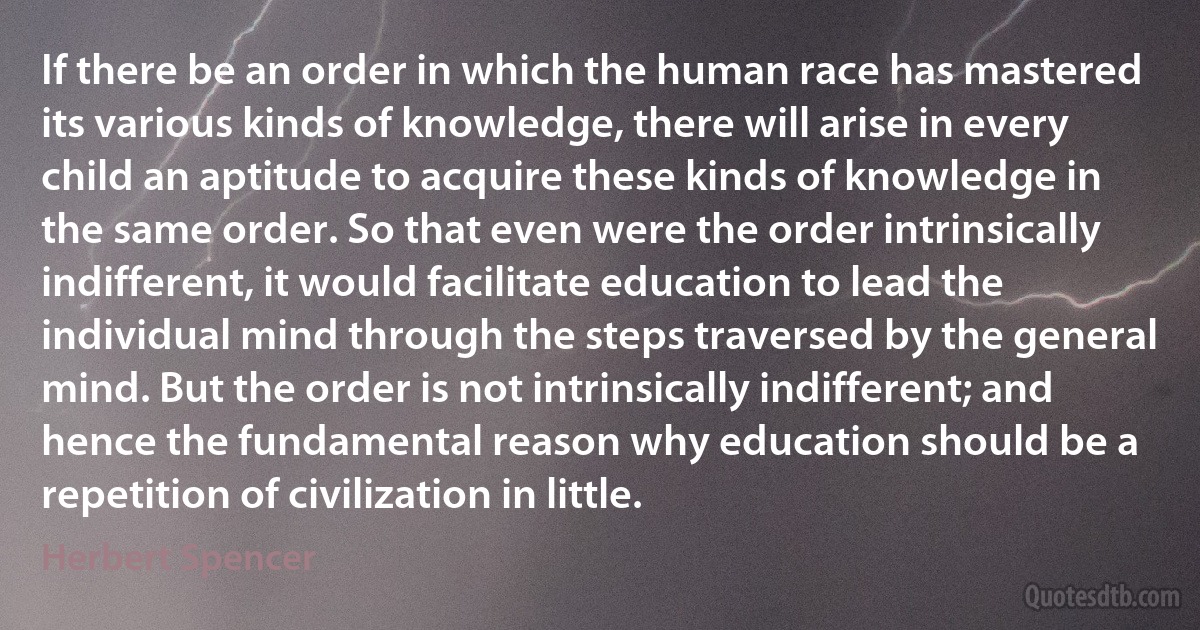 If there be an order in which the human race has mastered its various kinds of knowledge, there will arise in every child an aptitude to acquire these kinds of knowledge in the same order. So that even were the order intrinsically indifferent, it would facilitate education to lead the individual mind through the steps traversed by the general mind. But the order is not intrinsically indifferent; and hence the fundamental reason why education should be a repetition of civilization in little. (Herbert Spencer)