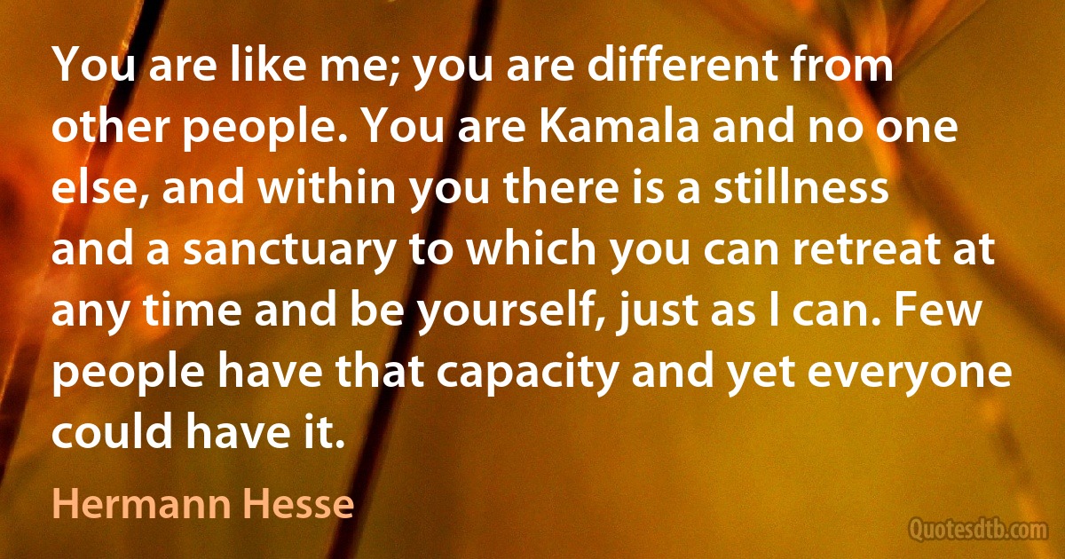 You are like me; you are different from other people. You are Kamala and no one else, and within you there is a stillness and a sanctuary to which you can retreat at any time and be yourself, just as I can. Few people have that capacity and yet everyone could have it. (Hermann Hesse)