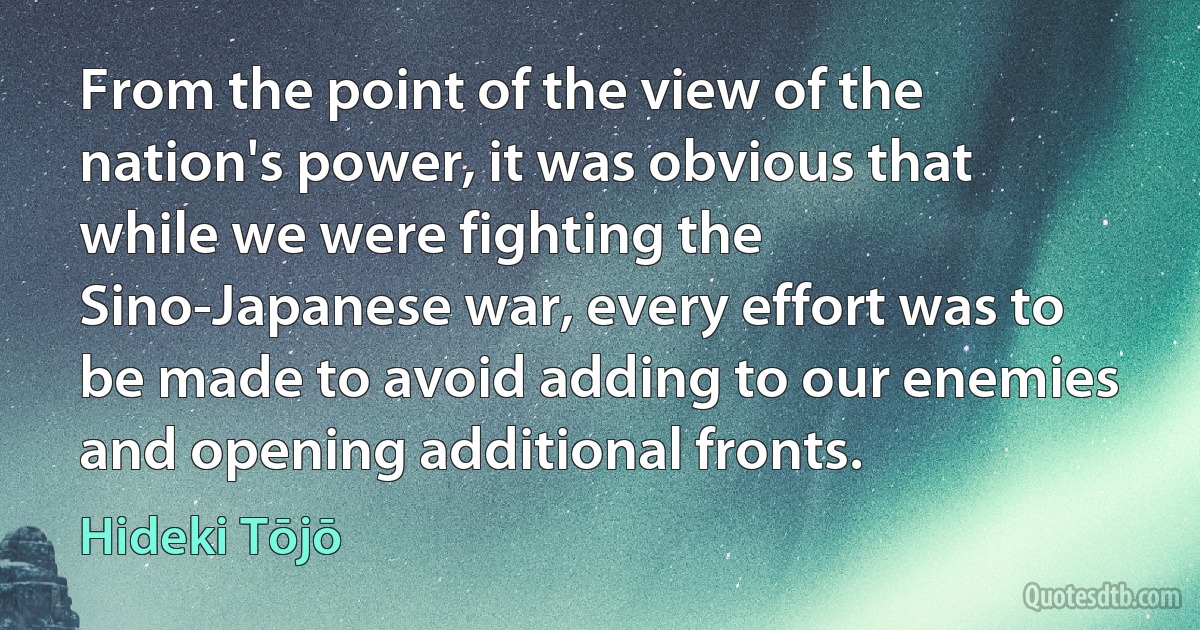 From the point of the view of the nation's power, it was obvious that while we were fighting the Sino-Japanese war, every effort was to be made to avoid adding to our enemies and opening additional fronts. (Hideki Tōjō)