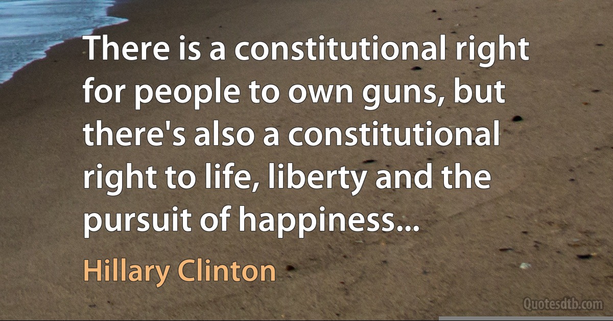 There is a constitutional right for people to own guns, but there's also a constitutional right to life, liberty and the pursuit of happiness... (Hillary Clinton)