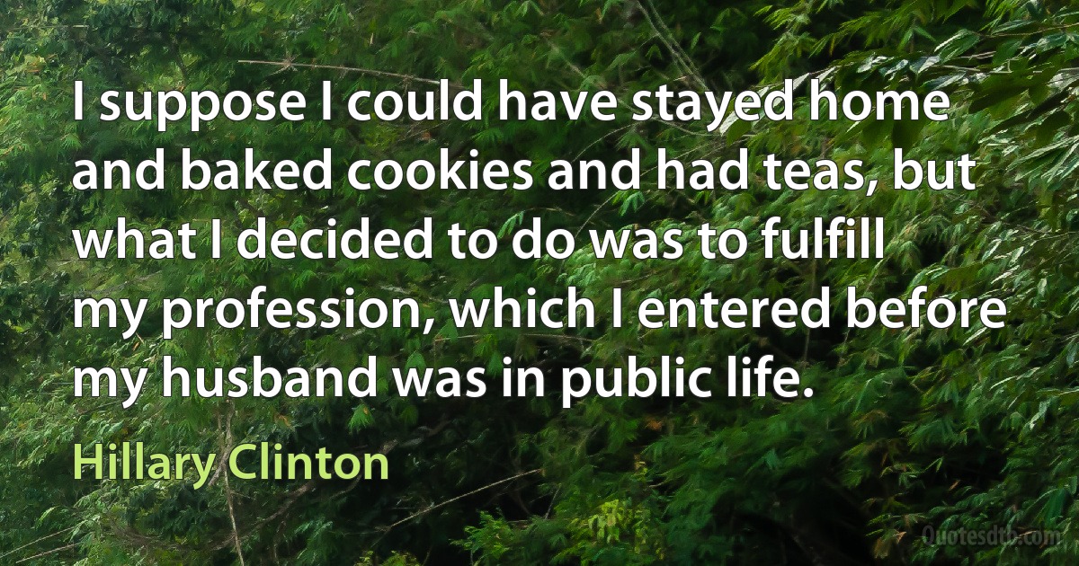 I suppose I could have stayed home and baked cookies and had teas, but what I decided to do was to fulfill my profession, which I entered before my husband was in public life. (Hillary Clinton)