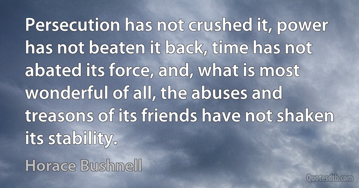 Persecution has not crushed it, power has not beaten it back, time has not abated its force, and, what is most wonderful of all, the abuses and treasons of its friends have not shaken its stability. (Horace Bushnell)