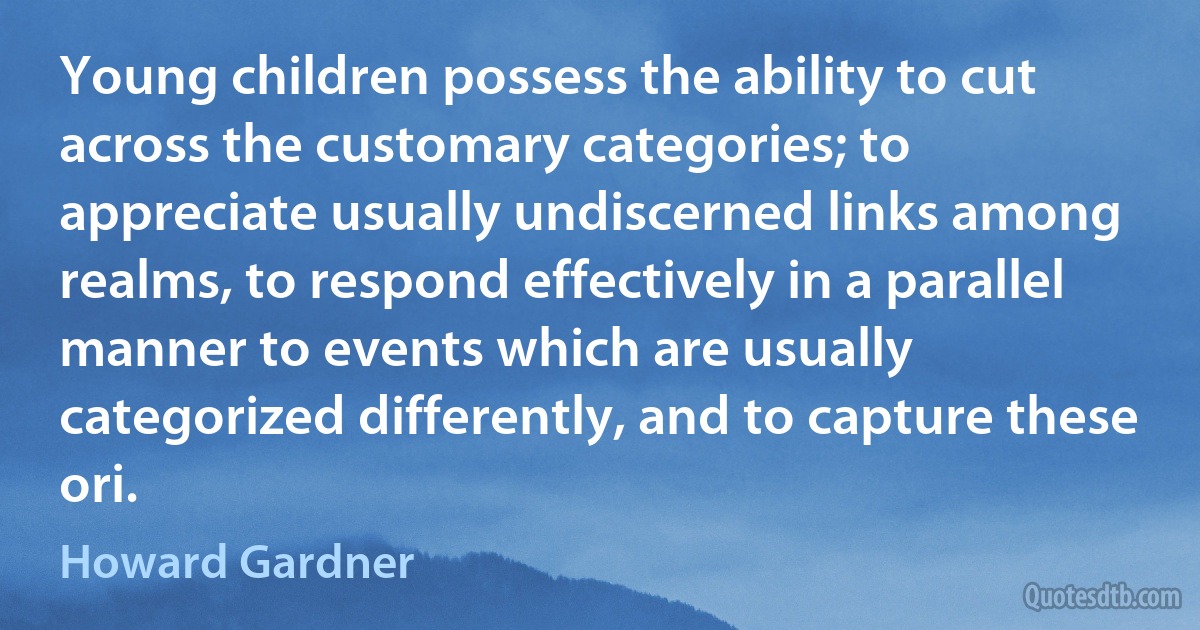 Young children possess the ability to cut across the customary categories; to appreciate usually undiscerned links among realms, to respond effectively in a parallel manner to events which are usually categorized differently, and to capture these ori. (Howard Gardner)