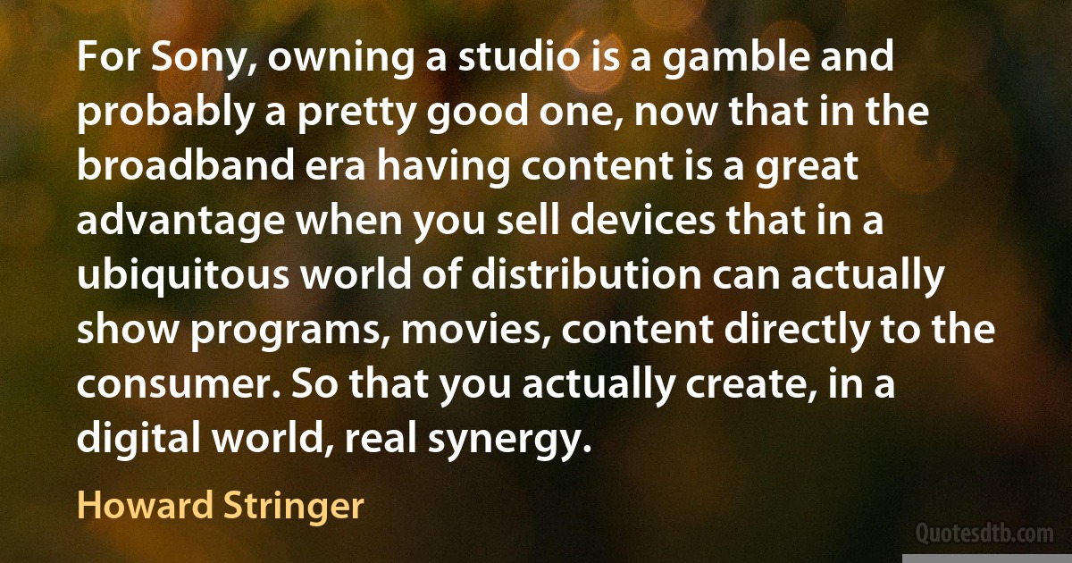 For Sony, owning a studio is a gamble and probably a pretty good one, now that in the broadband era having content is a great advantage when you sell devices that in a ubiquitous world of distribution can actually show programs, movies, content directly to the consumer. So that you actually create, in a digital world, real synergy. (Howard Stringer)