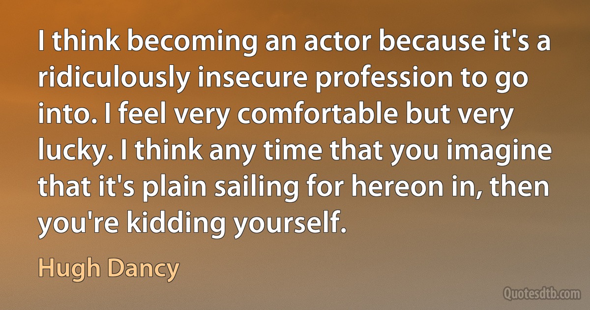 I think becoming an actor because it's a ridiculously insecure profession to go into. I feel very comfortable but very lucky. I think any time that you imagine that it's plain sailing for hereon in, then you're kidding yourself. (Hugh Dancy)