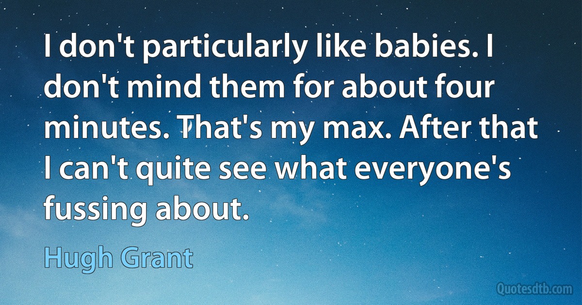 I don't particularly like babies. I don't mind them for about four minutes. That's my max. After that I can't quite see what everyone's fussing about. (Hugh Grant)