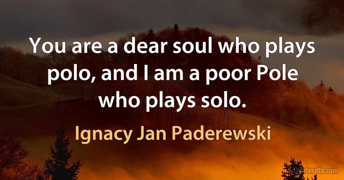 You are a dear soul who plays polo, and I am a poor Pole who plays solo. (Ignacy Jan Paderewski)