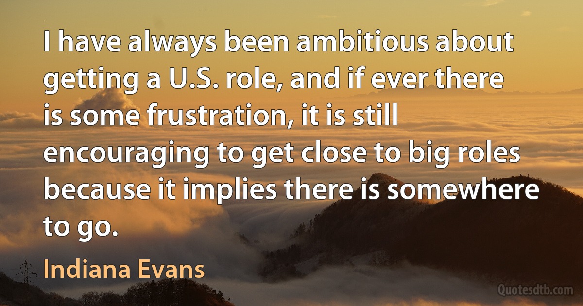 I have always been ambitious about getting a U.S. role, and if ever there is some frustration, it is still encouraging to get close to big roles because it implies there is somewhere to go. (Indiana Evans)