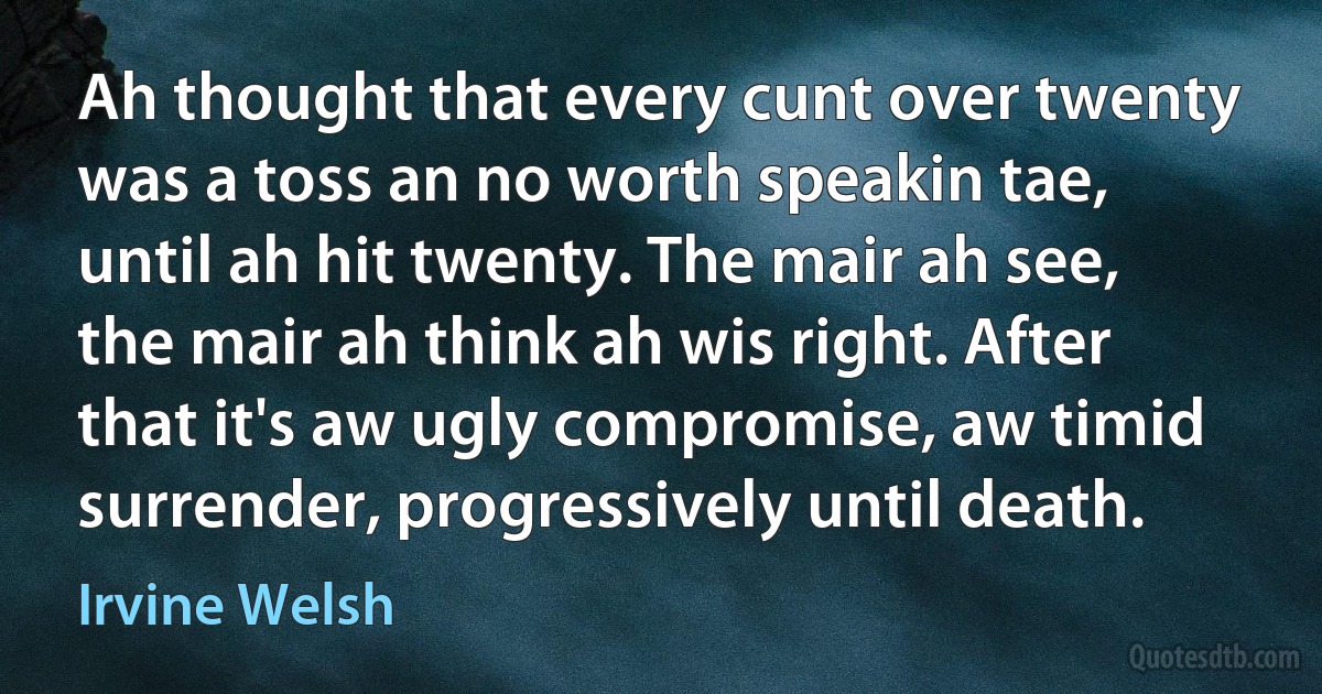 Ah thought that every cunt over twenty was a toss an no worth speakin tae, until ah hit twenty. The mair ah see, the mair ah think ah wis right. After that it's aw ugly compromise, aw timid surrender, progressively until death. (Irvine Welsh)