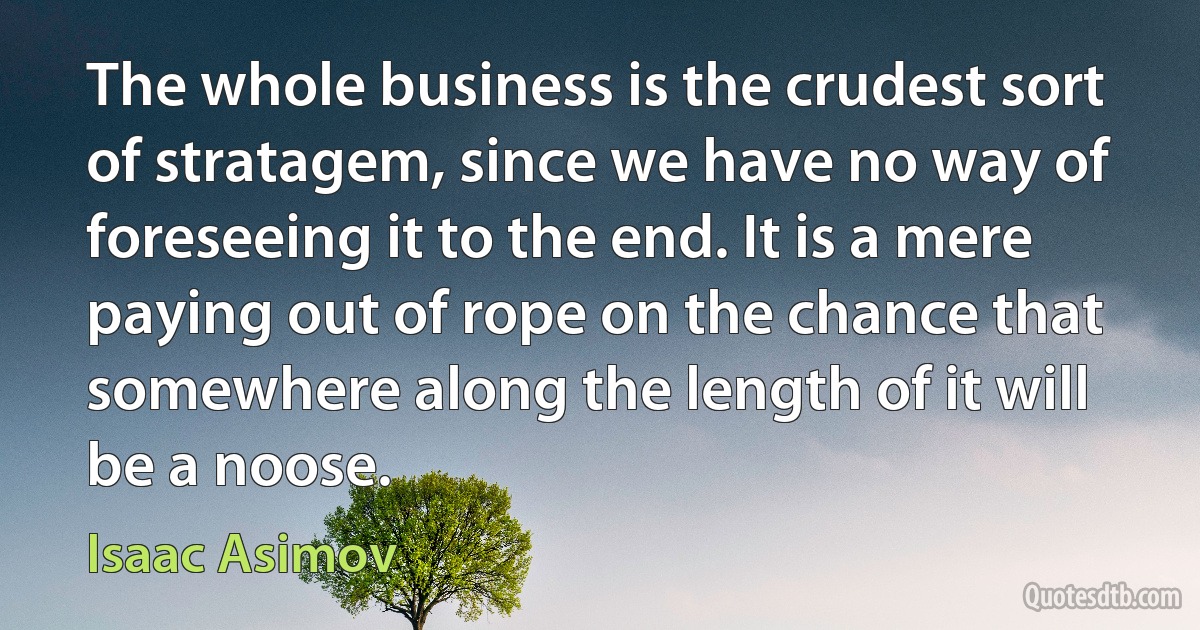 The whole business is the crudest sort of stratagem, since we have no way of foreseeing it to the end. It is a mere paying out of rope on the chance that somewhere along the length of it will be a noose. (Isaac Asimov)