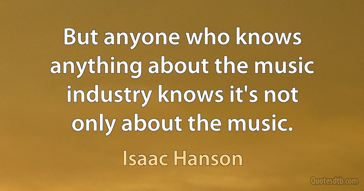 But anyone who knows anything about the music industry knows it's not only about the music. (Isaac Hanson)