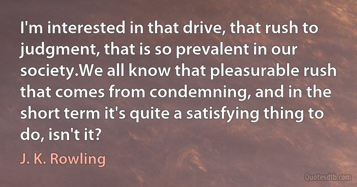 I'm interested in that drive, that rush to judgment, that is so prevalent in our society.We all know that pleasurable rush that comes from condemning, and in the short term it's quite a satisfying thing to do, isn't it? (J. K. Rowling)