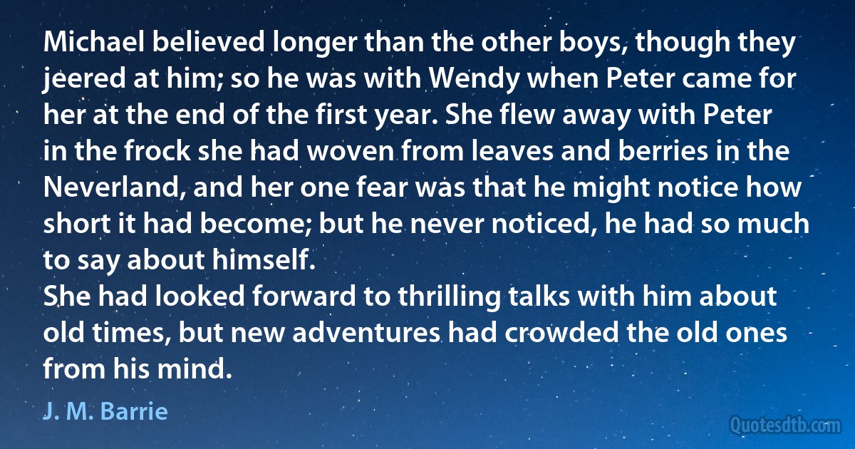 Michael believed longer than the other boys, though they jeered at him; so he was with Wendy when Peter came for her at the end of the first year. She flew away with Peter in the frock she had woven from leaves and berries in the Neverland, and her one fear was that he might notice how short it had become; but he never noticed, he had so much to say about himself.
She had looked forward to thrilling talks with him about old times, but new adventures had crowded the old ones from his mind. (J. M. Barrie)