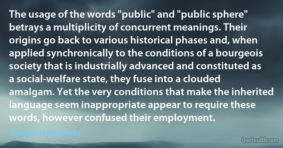 The usage of the words "public" and "public sphere" betrays a multiplicity of concurrent meanings. Their origins go back to various historical phases and, when applied synchronically to the conditions of a bourgeois society that is industrially advanced and constituted as a social-welfare state, they fuse into a clouded amalgam. Yet the very conditions that make the inherited language seem inappropriate appear to require these words, however confused their employment. (Jürgen Habermas)