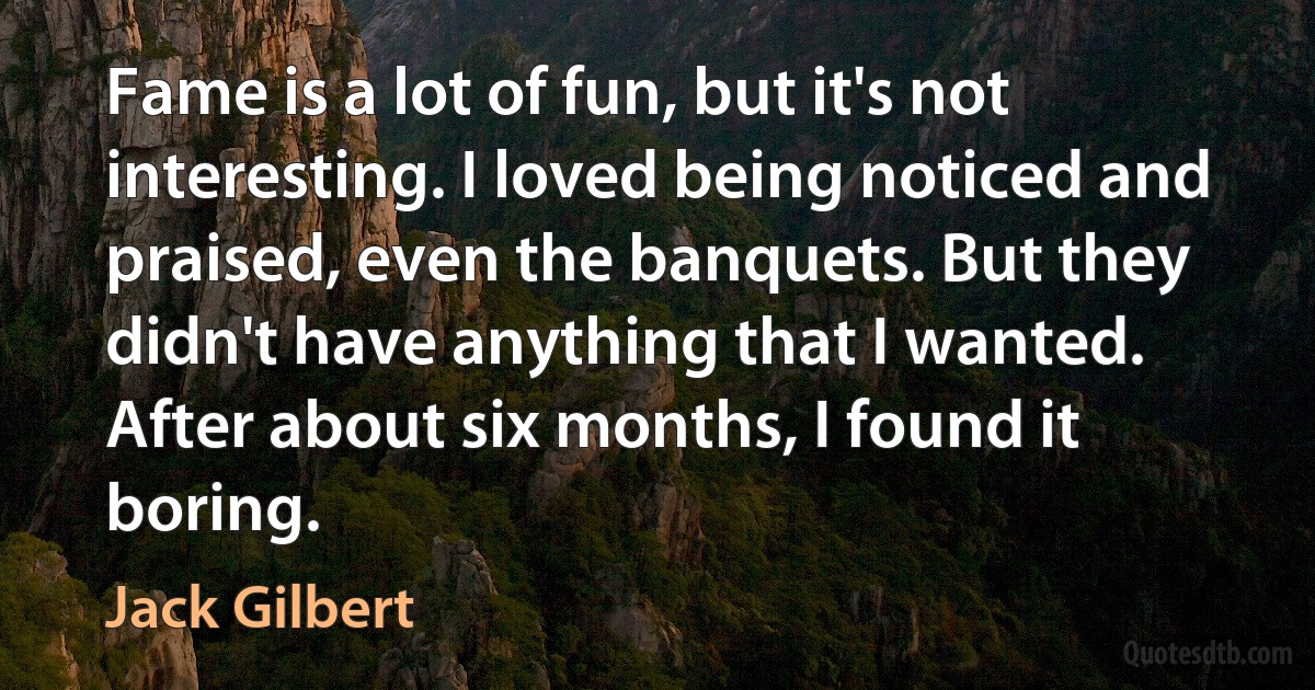 Fame is a lot of fun, but it's not interesting. I loved being noticed and praised, even the banquets. But they didn't have anything that I wanted. After about six months, I found it boring. (Jack Gilbert)