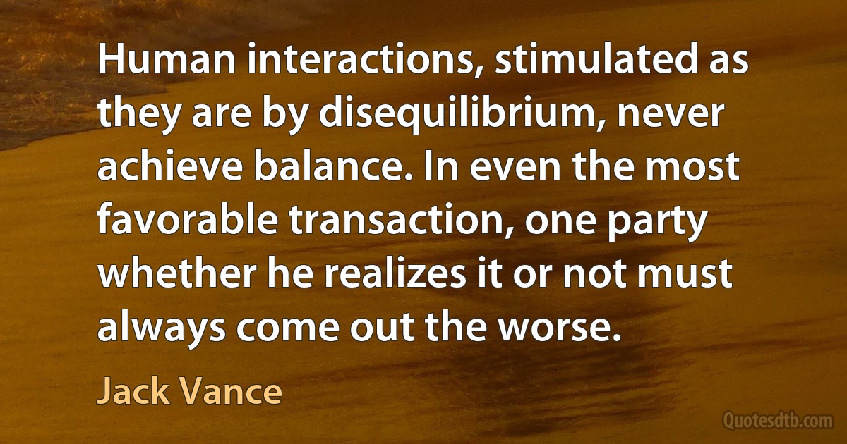 Human interactions, stimulated as they are by disequilibrium, never achieve balance. In even the most favorable transaction, one party whether he realizes it or not must always come out the worse. (Jack Vance)