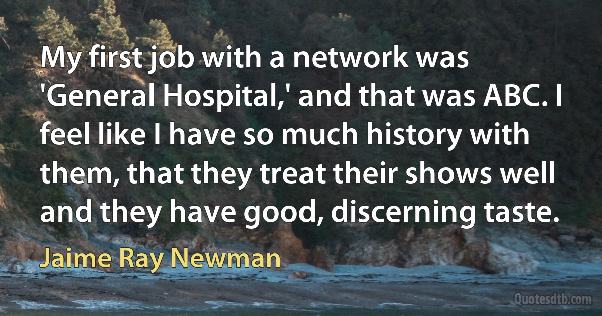 My first job with a network was 'General Hospital,' and that was ABC. I feel like I have so much history with them, that they treat their shows well and they have good, discerning taste. (Jaime Ray Newman)