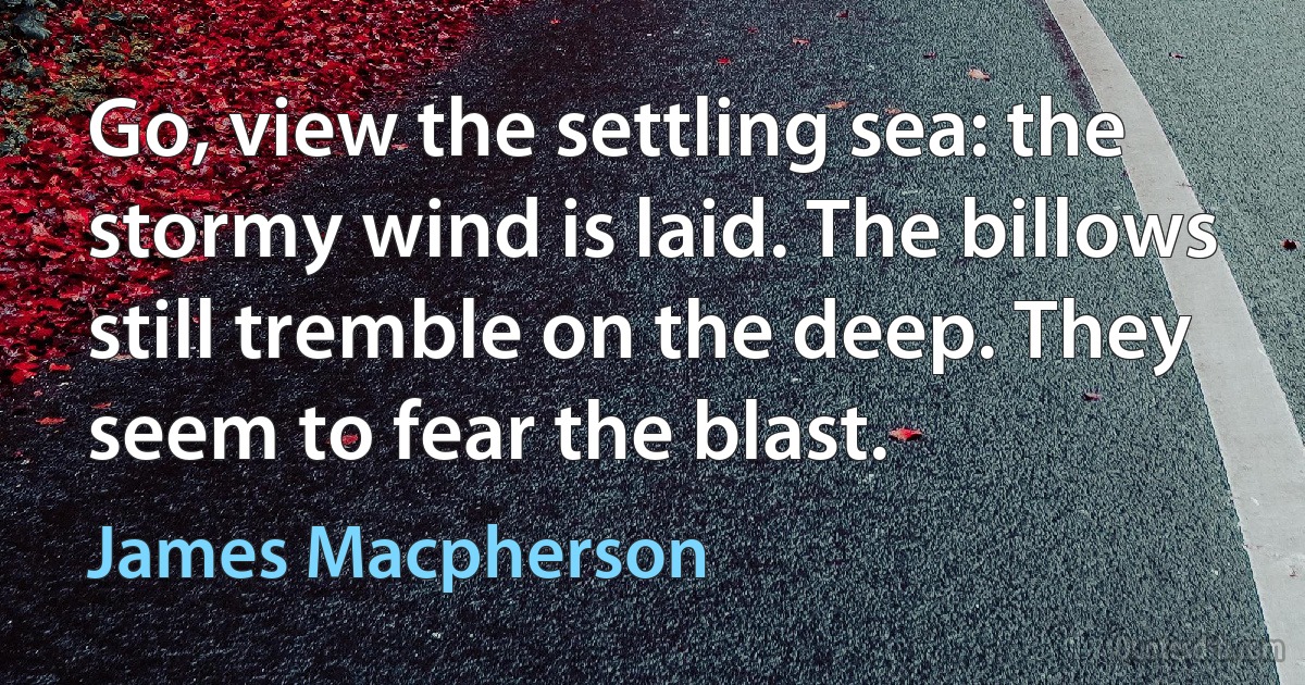 Go, view the settling sea: the stormy wind is laid. The billows still tremble on the deep. They seem to fear the blast. (James Macpherson)