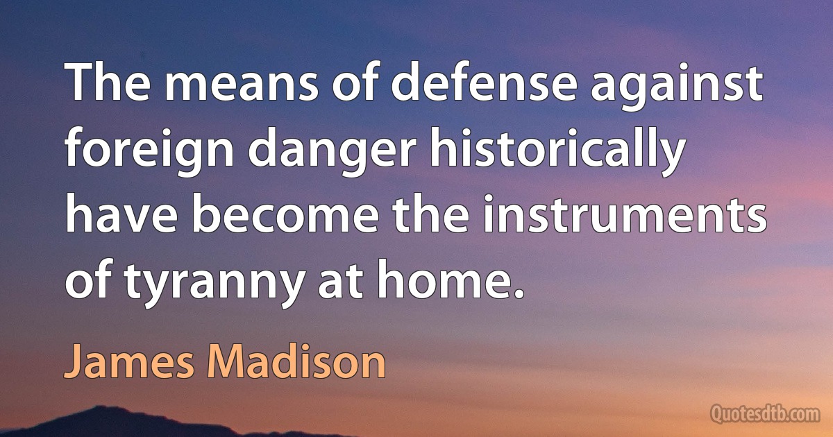 The means of defense against foreign danger historically have become the instruments of tyranny at home. (James Madison)