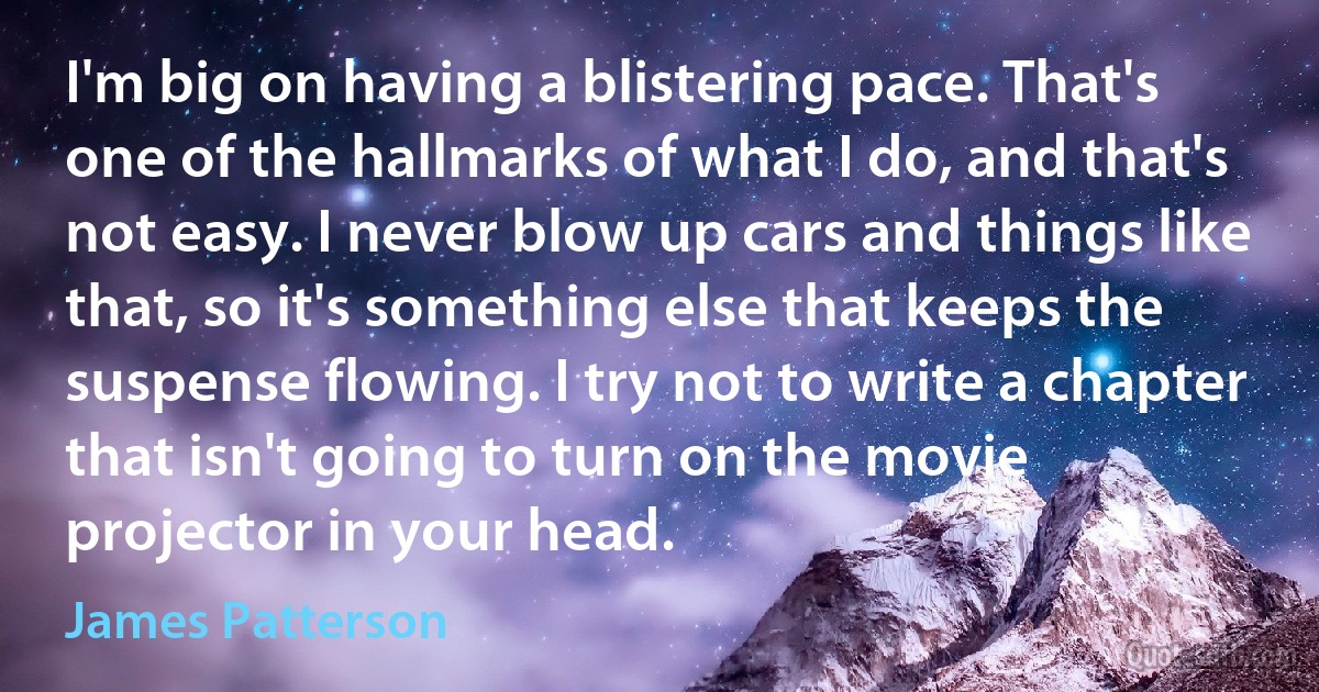 I'm big on having a blistering pace. That's one of the hallmarks of what I do, and that's not easy. I never blow up cars and things like that, so it's something else that keeps the suspense flowing. I try not to write a chapter that isn't going to turn on the movie projector in your head. (James Patterson)