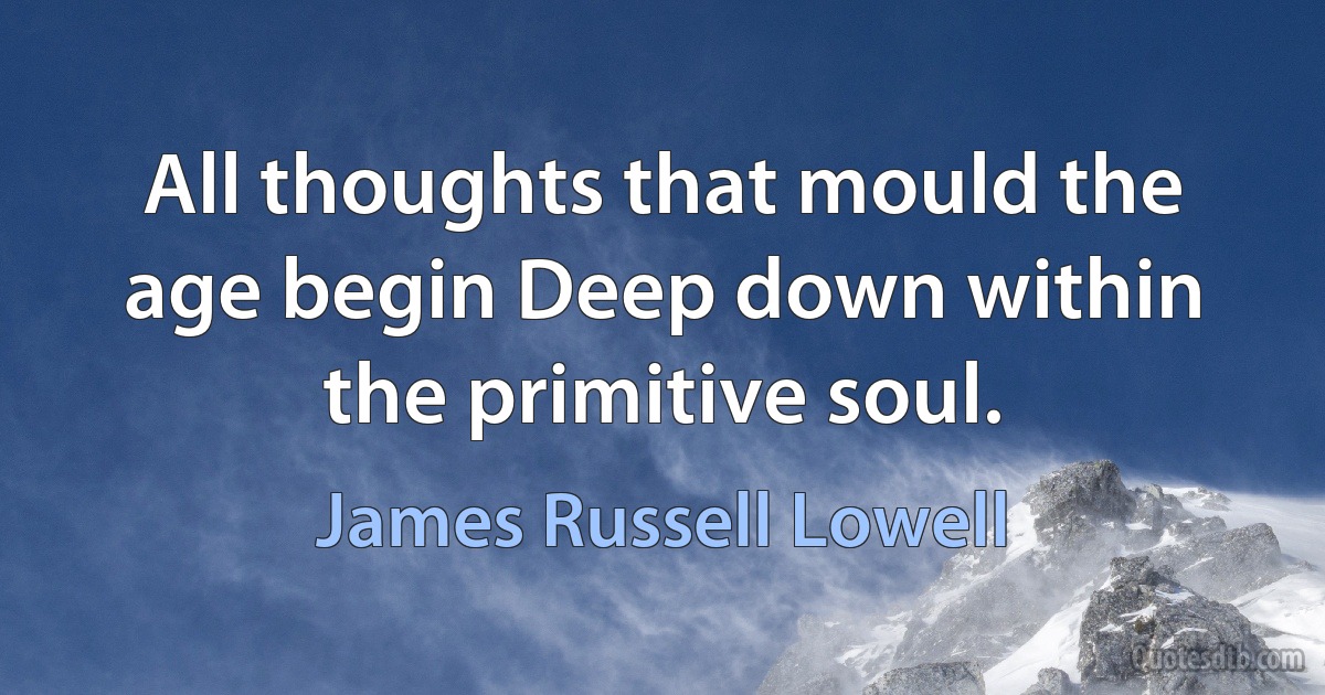 All thoughts that mould the age begin Deep down within the primitive soul. (James Russell Lowell)