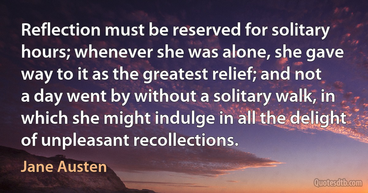 Reflection must be reserved for solitary hours; whenever she was alone, she gave way to it as the greatest relief; and not a day went by without a solitary walk, in which she might indulge in all the delight of unpleasant recollections. (Jane Austen)