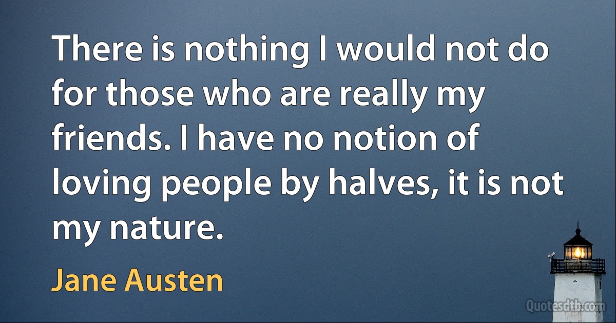 There is nothing I would not do for those who are really my friends. I have no notion of loving people by halves, it is not my nature. (Jane Austen)